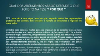 QUAL DOS ARGUMENTOS ABAIXO DEFENDE O QUE
FOI DITO NA TESE ? POR QUÊ ?
TESE: isso não é uma regra, uma vez que, segundo dados das organizações
protetoras dos animais, tem crescido o número de denúncias e registros de
maus tratos
a) Sobre esse assunto, muitas pessoas enganam-se ao acreditar que os maus
tratos limitam-se aos casos de violência física. Ações como tráfico de animais,
comércio ilegal, abandono, atropelamento, dentre outros, são atitudes passivas
de serem enquadradas como crime contra os animais. Nesses casos, é prevista
pena de 3 meses a 1 ano de prisão, além de multa. Não obstante, essas penas
são demasiadamente brandas e, via de regra, são convertidas em penas
alternativas, encorajando ainda mais os agentes dessa prática delituosa.
b)Sobre esse assunto, é previsto que os animais são bem tratados em zoológicos,
dado que se encontram em um habitat mais confortável e recebem a alimentação
adequada, e por isso não há denúncias a respeito.
16
 