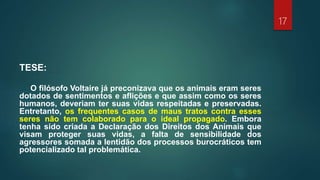 TESE:
O filósofo Voltaire já preconizava que os animais eram seres
dotados de sentimentos e aflições e que assim como os seres
humanos, deveriam ter suas vidas respeitadas e preservadas.
Entretanto, os frequentes casos de maus tratos contra esses
seres não tem colaborado para o ideal propagado. Embora
tenha sido criada a Declaração dos Direitos dos Animais que
visam proteger suas vidas, a falta de sensibilidade dos
agressores somada a lentidão dos processos burocráticos tem
potencializado tal problemática.
17
 
