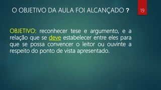 O OBJETIVO DA AULA FOI ALCANÇADO ?
OBJETIVO: reconhecer tese e argumento, e a
relação que se deve estabelecer entre eles para
que se possa convencer o leitor ou ouvinte a
respeito do ponto de vista apresentado.
19
 