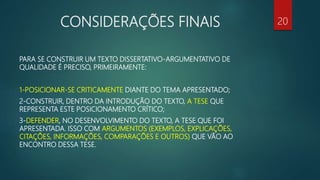 CONSIDERAÇÕES FINAIS
PARA SE CONSTRUIR UM TEXTO DISSERTATIVO-ARGUMENTATIVO DE
QUALIDADE É PRECISO, PRIMEIRAMENTE:
1-POSICIONAR-SE CRITICAMENTE DIANTE DO TEMA APRESENTADO;
2-CONSTRUIR, DENTRO DA INTRODUÇÃO DO TEXTO, A TESE QUE
REPRESENTA ESTE POSICIONAMENTO CRÍTICO;
3-DEFENDER, NO DESENVOLVIMENTO DO TEXTO, A TESE QUE FOI
APRESENTADA. ISSO COM ARGUMENTOS (EXEMPLOS, EXPLICAÇÕES,
CITAÇÕES, INFORMAÇÕES, COMPARAÇÕES E OUTROS) QUE VÃO AO
ENCONTRO DESSA TESE.
20
 