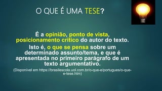 O QUE É UMA TESE?
É a opinião, ponto de vista,
posicionamento crítico do autor do texto.
Isto é, o que se pensa sobre um
determinado assunto/tema, e que é
apresentada no primeiro parágrafo de um
texto argumentativo.
(Disponível em https://brasilescola.uol.com.br/o-que-e/portugues/o-que-
e-tese.htm)
3
 