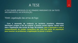 A TESE
A TESE SEMPRE APRESENTA-SE NO PRIMEIRO PARÁGRAFO DE UM TEXTO
ARGUMENTATIVO, NA INTRODUÇÃO
TEMA: Legalização das armas de fogo
Com a ascensão da violência no território brasileiro, diferentes
ideologias surgem a fim de subtrair a anomia social vigente, sendo entre
elas a legalização das armas de fogo. No entanto, sem a educação e com o
comportamento de caráter compulsivo por uma boa parte da população
para resolver os problemas, a legalização irá piorar o cenário.
4
 