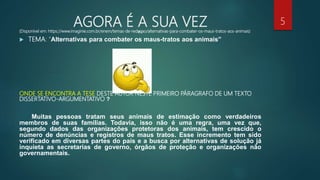 AGORA É A SUA VEZIN:(Disponível em: https://www.imaginie.com.br/enem/temas-de-redacao/alternativas-para-combater-os-maus-tratos-aos-animais)
 TEMA: “Alternativas para combater os maus-tratos aos animais”
ONDE SE ENCONTRA A TESE DESTE AUTOR NESTE PRIMEIRO PÁRAGRAFO DE UM TEXTO
DISSERTATIVO-ARGUMENTATIVO ?
Muitas pessoas tratam seus animais de estimação como verdadeiros
membros de suas famílias. Todavia, isso não é uma regra, uma vez que,
segundo dados das organizações protetoras dos animais, tem crescido o
número de denúncias e registros de maus tratos. Esse incremento tem sido
verificado em diversas partes do país e a busca por alternativas de solução já
inquieta as secretarias de governo, órgãos de proteção e organizações não
governamentais.
5
 