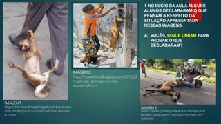 IMAGEM 3:
https://www.girodegravatai.com.br/agora-e-
pesada-para-quem-maltratar-animais-em-
gravatai/
IMAGEM 2:
http://novaotica.blogspot.com/2011/03
/maltratar-animais-e-crime-
ambiental.html
IMAGEM1
https://edmilsonlimaadvogadosadvbr.jusbrasil.
com.br/artigos/651022016/maltratar-animais-
e-crime
1-NO INÍCIO DA AULA ALGUNS
ALUNOS DECLARARAM O QUE
PENSAM A RESPEITO DA
SITUAÇÃO APRESENTADA
NESSAS IMAGENS.
A) VOCÊS, O QUE DIRIAM PARA
PROVAR O QUE
DECLARARAM?
7
 