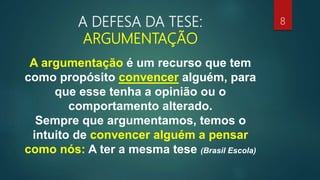 A DEFESA DA TESE:
ARGUMENTAÇÃO
A argumentação é um recurso que tem
como propósito convencer alguém, para
que esse tenha a opinião ou o
comportamento alterado.
Sempre que argumentamos, temos o
intuito de convencer alguém a pensar
como nós: A ter a mesma tese (Brasil Escola)
8
 