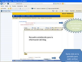 Recuadro para
                                     encabezado
                                      del blogs



Recuadro establecido para la
información del blog




                               Darle click en la
                                pantalla para
                                subir archivo
 