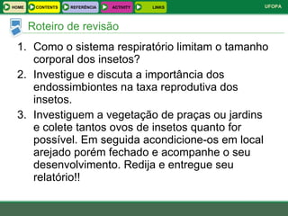 Como o sistema respiratório limitam o tamanho corporal dos insetos? Investigue e discuta a importância dos endossimbiontes na taxa reprodutiva dos insetos. Investiguem a vegetação de praças ou jardins e colete tantos ovos de insetos quanto for possível. Em seguida acondicione-os em local arejado porém fechado e acompanhe o seu desenvolvimento. Redija e entregue seu relatório!! Roteiro de revisão HOME REFERÊNCIA ACTIVITY LINKS CONTENTS