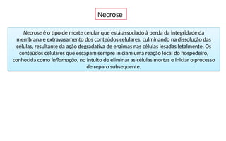 Necrose
Necrose é o tipo de morte celular que está associado à perda da integridade da
membrana e extravasamento dos conteúdos celulares, culminando na dissolução das
células, resultante da ação degradativa de enzimas nas células lesadas letalmente. Os
conteúdos celulares que escapam sempre iniciam uma reação local do hospedeiro,
conhecida como inflamação, no intuito de eliminar as células mortas e iniciar o processo
de reparo subsequente.
 