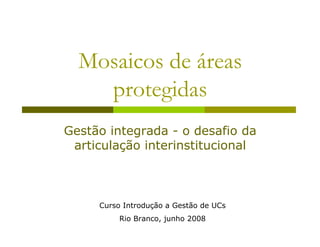 Mosaicos de áreas
    protegidas
Gestão integrada - o desafio da
 articulação interinstitucional



     Curso Introdução a Gestão de UCs
          Rio Branco, junho 2008
 