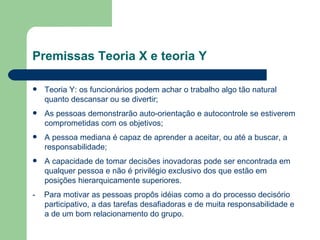 Teoria Y: os funcionários podem achar o trabalho algo tão natural quanto descansar ou se divertir; As pessoas demonstrarão auto-orientação e autocontrole se estiverem comprometidas com os objetivos; A pessoa mediana é capaz de aprender a aceitar, ou até a buscar, a responsabilidade; A capacidade de tomar decisões inovadoras pode ser encontrada em qualquer pessoa e não é privilégio exclusivo dos que estão em posições hierarquicamente superiores. -  Para motivar as pessoas propôs idéias como a do processo decisório participativo, a das tarefas desafiadoras e de muita responsabilidade e a de um bom relacionamento do grupo. Premissas Teoria X e teoria Y 