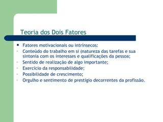 Fatores motivacionais ou intrínsecos: Conteúdo do trabalho em si (natureza das tarefas e sua sintonia com os interesses e qualificações da pessoa; Sentido de realização de algo importante; Exercício da responsabilidade; Possibilidade de crescimento; Orgulho e sentimento de prestígio decorrentes da profissão. Teoria dos Dois Fatores 
