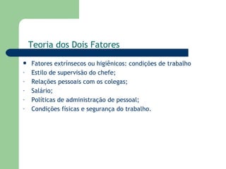 Fatores extrínsecos ou higiênicos: condições de trabalho Estilo de supervisão do chefe; Relações pessoais com os colegas; Salário; Políticas de administração de pessoal; Condições físicas e segurança do trabalho. Teoria dos Dois Fatores 
