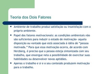 Ambiente de trabalho produz satisfação ou insatisfação com o próprio ambiente. Papel dos fatores motivacionais: as condições ambientais não são suficientes para induzir o estado de motivação- aquela disposição ou vontade que está associada à idéia de “pessoa motivada.” Para que essa motivação ocorra, de acordo com Herzberg, é preciso que a pessoa esteja sintonizada com seu trabalho, que enxergue nela a possibilidade de exercitar suas habilidades ou desenvolver novas aptidões.  Apenas o trabalho e si e o seu conteúdo produzem motivação para o trabalho.   Teoria dos Dois Fatores 