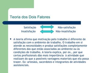 Satisfação  Não-satisfação Insatisfação  Não-insatisfação  A teoria afirma que motivação pelo trabalho é diferente de satisfação com o ambiente de trabalho. O trabalho em si atende as necessidades e produz satisfações completamente diferentes das que estão associadas ao ambiente ou às condições de trabalho. A teoria explica, por ex., por que certos profissionais dão mais importância  à atividade que realizam do que a possíveis vantagens materiais que ela possa trazer. Ex: artesãos, sacerdotes e integrantes de atividades assistenciais.  Teoria dos Dois Fatores 