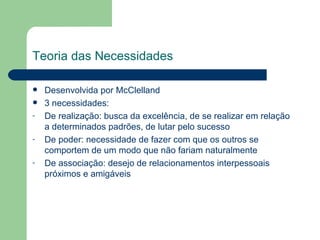 Teoria das Necessidades Desenvolvida por McClelland 3 necessidades:  De realização: busca da excelência, de se realizar em relação a determinados padrões, de lutar pelo sucesso De poder: necessidade de fazer com que os outros se comportem de um modo que não fariam naturalmente De associação: desejo de relacionamentos interpessoais próximos e amigáveis  