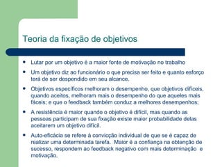 Teoria da fixação de objetivos Lutar por um objetivo é a maior fonte de motivação no trabalho Um objetivo diz ao funcionário o que precisa ser feito e quanto esforço terá de ser despendido em seu alcance.  Objetivos específicos melhoram o desempenho, que objetivos difíceis, quando aceitos, melhoram mais o desempenho do que aqueles mais fáceis; e que o feedback também conduz a melhores desempenhos; A resistência é maior quando o objetivo é difícil, mas quando as pessoas participam de sua fixação existe maior probabilidade delas aceitarem um objetivo difícil.  Auto-eficácia se refere à convicção individual de que se é capaz de realizar uma determinada tarefa.  Maior é a confiança na obtenção de sucesso, respondem ao feedback negativo com mais determinação  e motivação. 
