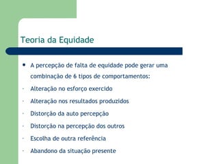 Teoria da Equidade A percepção de falta de equidade pode gerar uma combinação de 6 tipos de comportamentos: Alteração no esforço exercido Alteração nos resultados produzidos Distorção da auto percepção  Distorção na percepção dos outros Escolha de outra referência Abandono da situação presente 