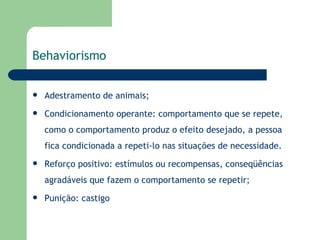 Behaviorismo   Adestramento de animais; Condicionamento operante: comportamento que se repete, como o comportamento produz o efeito desejado, a pessoa fica condicionada a repeti-lo nas situações de necessidade. Reforço positivo: estímulos ou recompensas, conseqüências agradáveis que fazem o comportamento se repetir; Punição: castigo 
