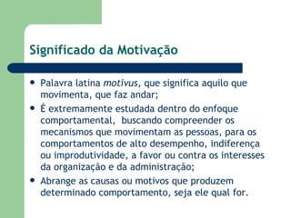 Significado da Motivação Palavra latina  motivus,  que significa aquilo que movimenta, que faz andar; É extremamente estudada dentro do enfoque comportamental,  buscando compreender os mecanismos que movimentam as pessoas, para os comportamentos de alto desempenho, indiferença ou improdutividade, a favor ou contra os interesses da organização e da administração; Abrange as causas ou motivos que produzem determinado comportamento, seja ele qual for. 