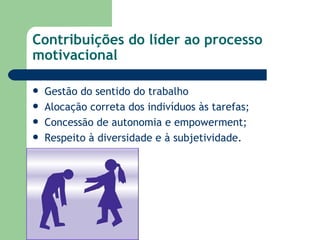 Contribuições do líder ao processo motivacional  Gestão do sentido do trabalho Alocação correta dos indivíduos às tarefas; Concessão de autonomia e empowerment; Respeito à diversidade e à subjetividade. 