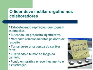 O líder deve instilar orgulho nos colaboradores Estabelecendo aspirações que toquem as emoções  Buscando um propósito significativo Mantendo relacionamentos pessoais de respeito Tornando-se uma pessoa de caráter forte Cultivando o humor ao longo do caminho Pondo em prática o reconhecimento e a celebração 