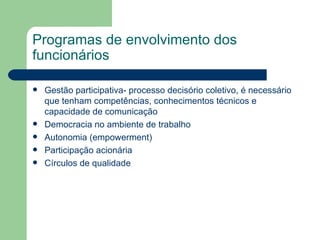 Programas de envolvimento dos funcionários Gestão participativa- processo decisório coletivo, é necessário que tenham competências, conhecimentos técnicos e capacidade de comunicação  Democracia no ambiente de trabalho Autonomia (empowerment) Participação acionária  Círculos de qualidade 