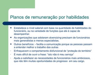 Planos de remuneração por habilidades Estabelece o nível salarial com base na quantidade de habilidades do funcionário, ou na variedade de funções que ele é capaz de desempenhar.  As organizações que adotaram  downsizing  precisam de funcionários mais generalistas e menos especialistas.  Outros benefícios: - facilita a comunicação porque as pessoas passam a entender melhor o trabalho das outras Enfraquecem o comportamento disfuncional de “proteção do território” É mais difícil de ouvir a frase: “isto não é meu serviço” Ajuda a satisfazer as necessidades de funcionários mais ambiciosos, que não têm muitas oportunidades de progresso  em seu cargo. 
