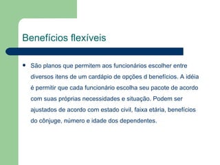 Benefícios flexíveis São planos que permitem aos funcionários escolher entre diversos itens de um cardápio de opções d benefícios. A idéia é permitir que cada funcionário escolha seu pacote de acordo com suas próprias necessidades e situação. Podem ser ajustados de acordo com estado civil, faixa etária, benefícios do cônjuge, número e idade dos dependentes. 