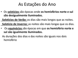 As Estações do Ano
• Os solstícios são épocas onde os hemisférios norte e sul
são desigualmente iluminados.
Solstícios de Verão: os dias são mais longos que as noites.
Solstício de inverno: as noites são mais longas que os dias.
• Os equinócios são épocas em que os hemisfério norte e
sul são igualmente iluminados.
As durações dos dias e das noites são iguais nos dois
hemisfério
 