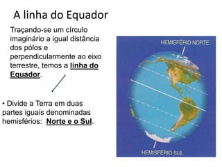 A linha do Equador
Traçando-se um círculo
imaginário a igual distância
dos pólos e
perpendicularmente ao eixo
terrestre, temos a linha do
Equador.
• Divide a Terra em duas
partes iguais denominadas
hemisférios: Norte e o Sul.
 
