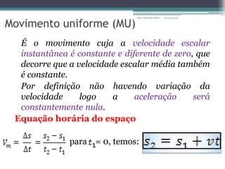 Movimento uniforme (MU)
É o movimento cuja a velocidade escalar
instantânea é constante e diferente de zero, que
decorre que a velocidade escalar média também
é constante.
Por definição não havendo variação da
velocidade logo a aceleração será
constantemente nula.
Equação horária do espaço
para = 0, temos:
01/04/2023
Prof. Wendell Julião
 