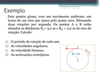 Exemplo
Dois pontos giram, com um movimento uniforme, em
torno de um eixo que passa pelo ponto zero. Efetuando
duas rotações por segundo. Os pontos A e B estão
situados as distâncias Ra= 3,0 m e RB = 2,0 m do eixo de
rotação. Calcule:
a) O período de rotação de cada um;
b) As velocidades angulares;
c) As velocidade lineares;
d) As acelerações centrípetas.
01/04/2023
Prof. Wendell Julião
 
