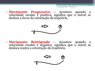 01/04/2023
Prof. Wendell Julião
• Movimento Progressivo – Acontece quando a
velocidade escalar é positiva, significa que o móvel se
desloca a favor da orientação da trajetória.
• Movimento Retrógrado – Acontece quando a
velocidade escalar é negativa, significa que o móvel se
desloca contra a orientação da trajetória.
 
