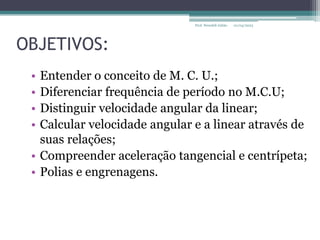 OBJETIVOS:
• Entender o conceito de M. C. U.;
• Diferenciar frequência de período no M.C.U;
• Distinguir velocidade angular da linear;
• Calcular velocidade angular e a linear através de
suas relações;
• Compreender aceleração tangencial e centrípeta;
• Polias e engrenagens.
01/04/2023
Prof. Wendell Julião
 