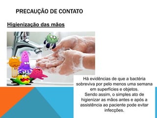 PRECAUÇÃO DE CONTATO
Higienização das mãos
Há evidências de que a bactéria
sobreviva por pelo menos uma semana
em superfícies e objetos.
Sendo assim, o simples ato de
higienizar as mãos antes e após a
assistência ao paciente pode evitar
infecções.
 