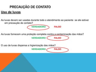 PRECAUÇÃO DE CONTATO
Uso de luvas
As luvas devem ser usadas durante todo o atendimento ao paciente se ele estiver
em precaução de contato?
VERDADEIRO FALSO
As luvas fornecem uma proteção completa contra a contaminação das mãos?
VERDADEIRO FALSO
O uso de luvas dispensa a higienização das mãos?
VERDADEIRO FALSO
 