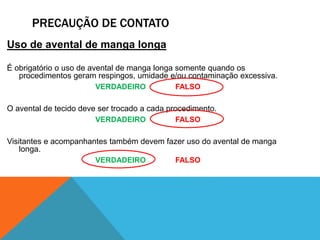 PRECAUÇÃO DE CONTATO
Uso de avental de manga longa
É obrigatório o uso de avental de manga longa somente quando os
procedimentos geram respingos, umidade e/ou contaminação excessiva.
VERDADEIRO FALSO
O avental de tecido deve ser trocado a cada procedimento.
VERDADEIRO FALSO
Visitantes e acompanhantes também devem fazer uso do avental de manga
longa.
VERDADEIRO FALSO
 