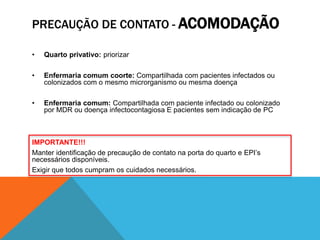 PRECAUÇÃO DE CONTATO - ACOMODAÇÃO
• Quarto privativo: priorizar
• Enfermaria comum coorte: Compartilhada com pacientes infectados ou
colonizados com o mesmo microrganismo ou mesma doença
• Enfermaria comum: Compartilhada com paciente infectado ou colonizado
por MDR ou doença infectocontagiosa E pacientes sem indicação de PC
IMPORTANTE!!!
Manter identificação de precaução de contato na porta do quarto e EPI’s
necessários disponíveis.
Exigir que todos cumpram os cuidados necessários.
 