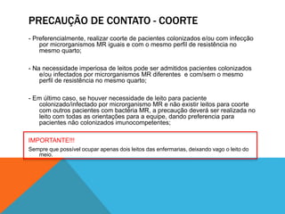 PRECAUÇÃO DE CONTATO - COORTE
- Preferencialmente, realizar coorte de pacientes colonizados e/ou com infecção
por microrganismos MR iguais e com o mesmo perfil de resistência no
mesmo quarto;
- Na necessidade imperiosa de leitos pode ser admitidos pacientes colonizados
e/ou infectados por microrganismos MR diferentes e com/sem o mesmo
perfil de resistência no mesmo quarto;
- Em último caso, se houver necessidade de leito para paciente
colonizado/infectado por microrganismo MR e não existir leitos para coorte
com outros pacientes com bactéria MR, a precaução deverá ser realizada no
leito com todas as orientações para a equipe, dando preferencia para
pacientes não colonizados imunocompetentes;
IMPORTANTE!!!
Sempre que possível ocupar apenas dois leitos das enfermarias, deixando vago o leito do
meio.
 