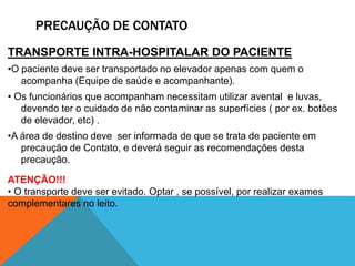 PRECAUÇÃO DE CONTATO
TRANSPORTE INTRA-HOSPITALAR DO PACIENTE
•O paciente deve ser transportado no elevador apenas com quem o
acompanha (Equipe de saúde e acompanhante).
• Os funcionários que acompanham necessitam utilizar avental e luvas,
devendo ter o cuidado de não contaminar as superfícies ( por ex. botões
de elevador, etc) .
•A área de destino deve ser informada de que se trata de paciente em
precaução de Contato, e deverá seguir as recomendações desta
precaução.
ATENÇÃO!!!
• O transporte deve ser evitado. Optar , se possível, por realizar exames
complementares no leito.
 