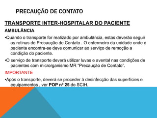 TRANSPORTE INTER-HOSPITALAR DO PACIENTE
AMBULÂNCIA
•Quando o transporte for realizado por ambulância, estas deverão seguir
as rotinas de Precaução de Contato . O enfermeiro da unidade onde o
paciente encontra-se deve comunicar ao serviço de remoção a
condição do paciente.
•O serviço de transporte deverá utilizar luvas e avental nas condições de
pacientes com microrganismo MR “Precaução de Contato”.
IMPORTANTE
•Após o transporte, deverá se proceder à desinfecção das superfícies e
equipamentos , ver POP nº 25 do SCIH.
PRECAUÇÃO DE CONTATO
 
