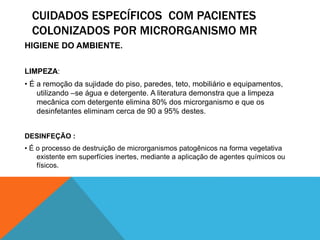 CUIDADOS ESPECÍFICOS COM PACIENTES
COLONIZADOS POR MICRORGANISMO MR
HIGIENE DO AMBIENTE.
LIMPEZA:
• É a remoção da sujidade do piso, paredes, teto, mobiliário e equipamentos,
utilizando –se água e detergente. A literatura demonstra que a limpeza
mecânica com detergente elimina 80% dos microrganismo e que os
desinfetantes eliminam cerca de 90 a 95% destes.
DESINFEÇÃO :
• É o processo de destruição de microrganismos patogênicos na forma vegetativa
existente em superfícies inertes, mediante a aplicação de agentes químicos ou
físicos.
 