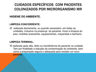 CUIDADOS ESPECÍFICOS COM PACIENTES
COLONIZADOS POR MICRORGANISMO MR
HIGIENE DO AMBIENTE.
LIMPEZA CONCORRENTE:
•É realizada diariamente, ou quando necessário, em todas as
unidades, inclusive na presença do paciente. Inclui a limpeza do
piso, mobílias acessórias, equipamentos, maçanetas e banheiro.
LIMPEZA TERMINAL:
•É realizada após alta, óbito ou transferência do paciente na unidade.
Tem por finalidade a redução da contaminação do ambiente, bem
como a preparação segura e adequada para receber um novo
paciente.
 
