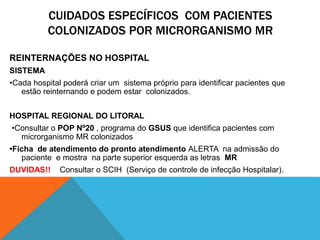 CUIDADOS ESPECÍFICOS COM PACIENTES
COLONIZADOS POR MICRORGANISMO MR
REINTERNAÇÕES NO HOSPITAL
SISTEMA
•Cada hospital poderá criar um sistema próprio para identificar pacientes que
estão reinternando e podem estar colonizados.
HOSPITAL REGIONAL DO LITORAL
•Consultar o POP Nº20 , programa do GSUS que identifica pacientes com
microrganismo MR colonizados
•Ficha de atendimento do pronto atendimento ALERTA na admissão do
paciente e mostra na parte superior esquerda as letras MR
DUVIDAS!! Consultar o SCIH (Serviço de controle de infecção Hospitalar).
 