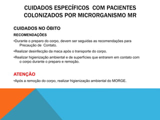 CUIDADOS ESPECÍFICOS COM PACIENTES
COLONIZADOS POR MICRORGANISMO MR
CUIDADOS NO ÓBITO
RECOMENDAÇÕES
•Durante o preparo do corpo, devem ser seguidas as recomendações para
Precaução de Contato.
•Realizar desinfecção da maca após o transporte do corpo.
•Realizar higienização ambiental e de superfícies que entrarem em contato com
o corpo durante o preparo e remoção.
ATENÇÃO
•Após a remoção do corpo, realizar higienização ambiental do MORGE.
 