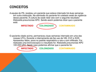 CONCEITOS
A equipe do PS, recebeu um paciente que estava internado há duas semanas
em outra instituição. Na admissão do paciente foi coletado swab de vigilância
desse paciente. A cultura de swab retal veio com o seguinte resultado:
Klebsiella pneumoniae KPC. Sendo assim podemos dizer que o paciente
está:
INFECTADO COLONIZADO CONTAMINADO
O paciente citado acima, permaneceu duas semanas internado em uma das
nossas UTI’s. Durante o internamento ele fez uso de VM, CVC e SVD.
Apresentou febre, piora no padrão respiratório e raio-x com infiltrado. Foi
realizada uma broncoscopia e o resultado foi: Klebsiella pneumoniae KPC
100.000 UFC. Neste caso podemos afirmar que o paciente foi:
INFECTADO COLONIZADO CONTAMINADO
 