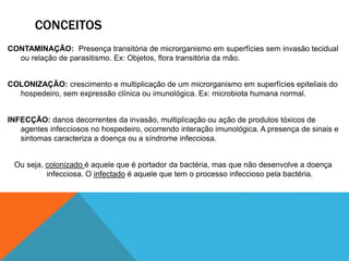 CONCEITOS
CONTAMINAÇÃO: Presença transitória de microrganismo em superfícies sem invasão tecidual
ou relação de parasitismo. Ex: Objetos, flora transitória da mão.
COLONIZAÇÃO: crescimento e multiplicação de um microrganismo em superfícies epiteliais do
hospedeiro, sem expressão clínica ou imunológica. Ex: microbiota humana normal.
INFECÇÃO: danos decorrentes da invasão, multiplicação ou ação de produtos tóxicos de
agentes infecciosos no hospedeiro, ocorrendo interação imunológica. A presença de sinais e
sintomas caracteriza a doença ou a síndrome infecciosa.
Ou seja, colonizado é aquele que é portador da bactéria, mas que não desenvolve a doença
infecciosa. O infectado é aquele que tem o processo infeccioso pela bactéria.
 