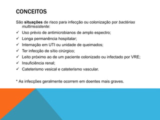 CONCEITOS
São situações de risco para infecção ou colonização por bactérias
multirresistente:
 Uso prévio de antimicrobianos de amplo espectro;
 Longa permanência hospitalar;
 Internação em UTI ou unidade de queimados;
 Ter infecção de sítio cirúrgico;
 Leito próximo ao de um paciente colonizado ou infectado por VRE;
 Insuficiência renal;
 Cateterismo vesical e cateterismo vascular.
* As infecções geralmente ocorrem em doentes mais graves.
 