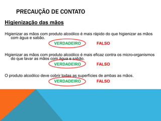 PRECAUÇÃO DE CONTATO
Higienização das mãos
Higienizar as mãos com produto alcoólico é mais rápido do que higienizar as mãos
com água e sabão.
VERDADEIRO FALSO
Higienizar as mãos com produto alcoólico é mais eficaz contra os micro-organismos
do que lavar as mãos com água e sabão.
VERDADEIRO FALSO
O produto alcoólico deve cobrir todas as superfícies de ambas as mãos.
VERDADEIRO FALSO
 
