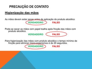 PRECAUÇÃO DE CONTATO
Higienização das mãos
As mãos devem estar secas antes da aplicação do produto alcoólico
VERDADEIRO FALSO
Pode-se secar as mãos com papel toalha após fricção das mãos com
produto alcoólico.
VERDADEIRO FALSO
Para higienização das mãos com produto alcoólico o tempo mínimo de
fricção para eliminar micro-organismos é de 20 segundos.
VERDADEIRO FALSO
 
